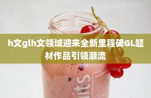 h文glh文领域迎来全新里程碑GL题材作品引领潮流