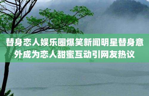 替身恋人娱乐圈爆笑新闻明星替身意外成为恋人甜蜜互动引网友热议