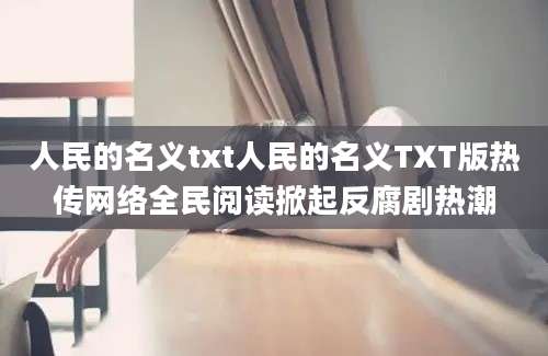 人民的名义txt人民的名义TXT版热传网络全民阅读掀起反腐剧热潮