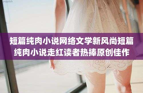 短篇纯肉小说网络文学新风尚短篇纯肉小说走红读者热捧原创佳作