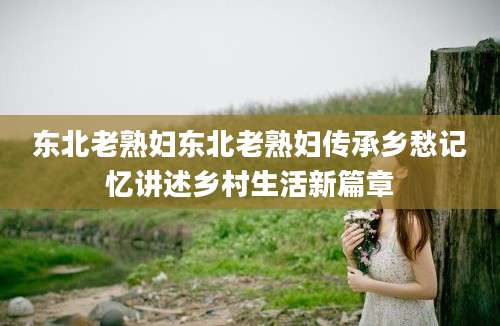东北老熟妇东北老熟妇传承乡愁记忆讲述乡村生活新篇章