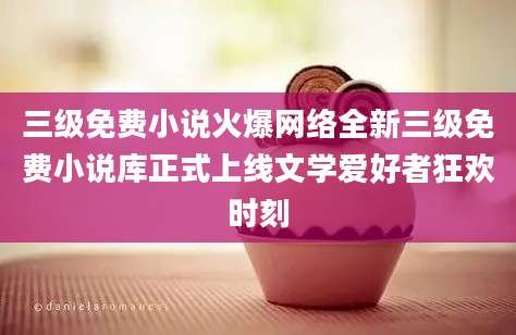 三级免费小说火爆网络全新三级免费小说库正式上线文学爱好者狂欢时刻