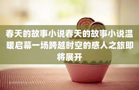 春天的故事小说春天的故事小说温暖启幕一场跨越时空的感人之旅即将展开
