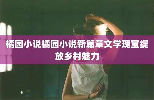 橘园小说橘园小说新篇章文学瑰宝绽放乡村魅力