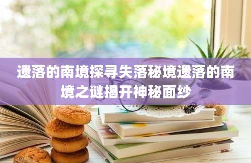 遗落的南境探寻失落秘境遗落的南境之谜揭开神秘面纱