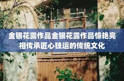 金银花露作品金银花露作品惊艳亮相传承匠心独运的传统文化