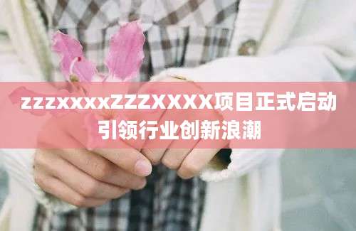zzzxxxxZZZXXXX项目正式启动引领行业创新浪潮