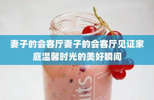 妻子的会客厅妻子的会客厅见证家庭温馨时光的美好瞬间