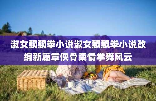 淑女飘飘拳小说淑女飘飘拳小说改编新篇章侠骨柔情拳舞风云