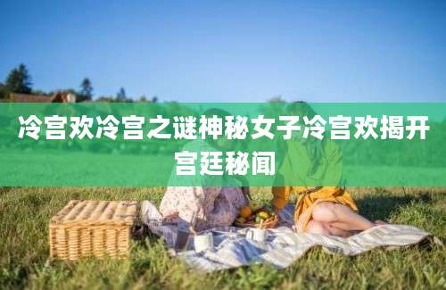 冷宫欢冷宫之谜神秘女子冷宫欢揭开宫廷秘闻