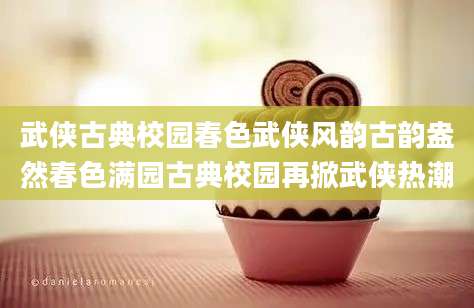武侠古典校园春色武侠风韵古韵盎然春色满园古典校园再掀武侠热潮