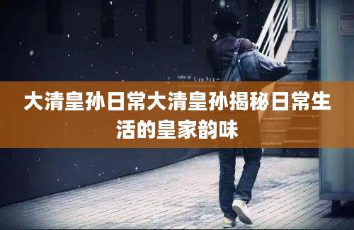 大清皇孙日常大清皇孙揭秘日常生活的皇家韵味