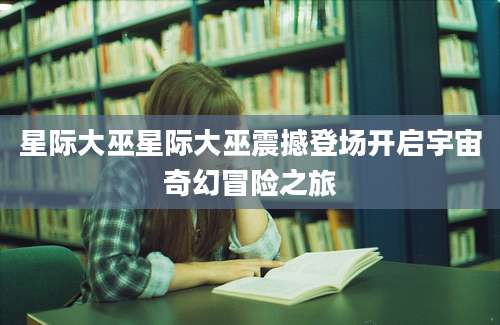 星际大巫星际大巫震撼登场开启宇宙奇幻冒险之旅