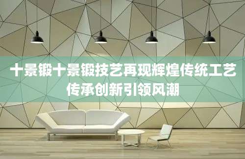 十景锻十景锻技艺再现辉煌传统工艺传承创新引领风潮