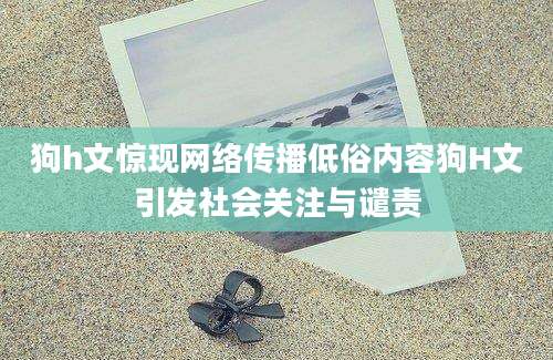 狗h文惊现网络传播低俗内容狗H文引发社会关注与谴责