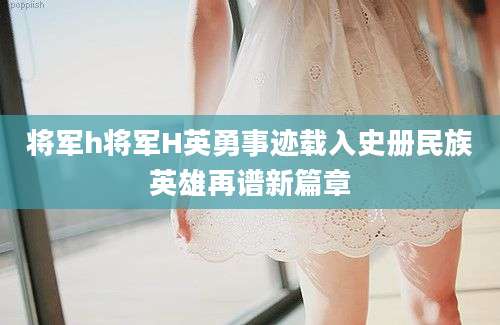 将军h将军H英勇事迹载入史册民族英雄再谱新篇章