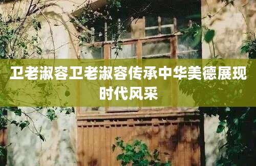 卫老淑容卫老淑容传承中华美德展现时代风采