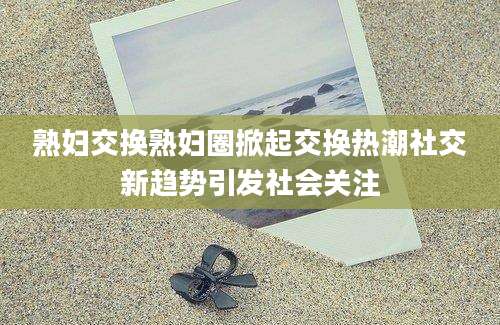 熟妇交换熟妇圈掀起交换热潮社交新趋势引发社会关注