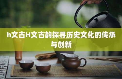 h文古H文古韵探寻历史文化的传承与创新