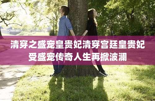 清穿之盛宠皇贵妃清穿宫廷皇贵妃受盛宠传奇人生再掀波澜