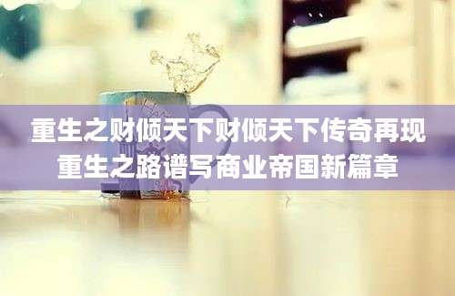 重生之财倾天下财倾天下传奇再现重生之路谱写商业帝国新篇章