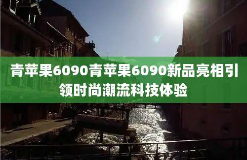 青苹果6090青苹果6090新品亮相引领时尚潮流科技体验
