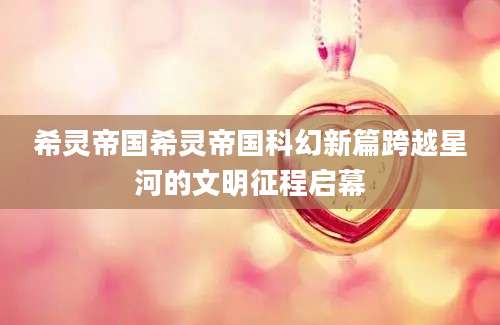 希灵帝国希灵帝国科幻新篇跨越星河的文明征程启幕
