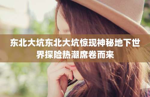 东北大坑东北大坑惊现神秘地下世界探险热潮席卷而来