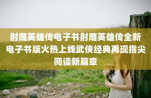 射雕英雄传电子书射雕英雄传全新电子书版火热上线武侠经典再现指尖阅读新篇章