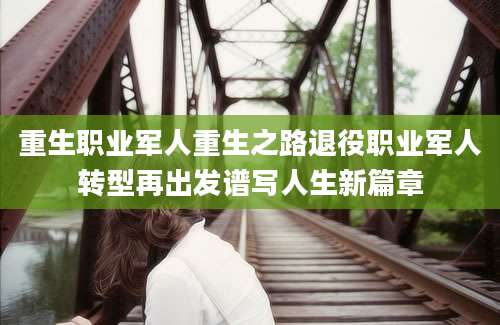 重生职业军人重生之路退役职业军人转型再出发谱写人生新篇章