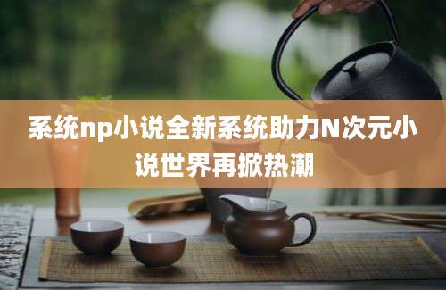 系统np小说全新系统助力N次元小说世界再掀热潮