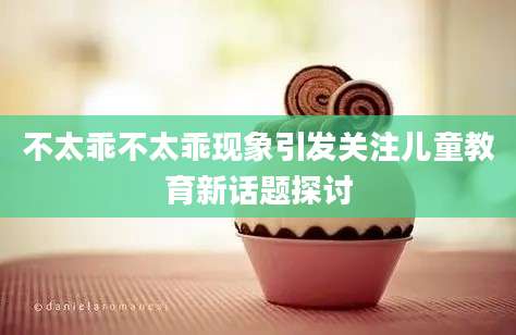 不太乖不太乖现象引发关注儿童教育新话题探讨