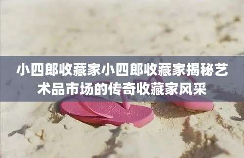 小四郎收藏家小四郎收藏家揭秘艺术品市场的传奇收藏家风采