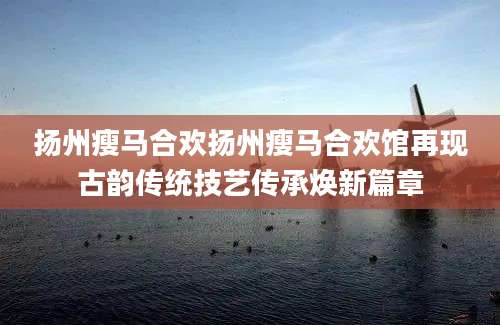 扬州瘦马合欢扬州瘦马合欢馆再现古韵传统技艺传承焕新篇章