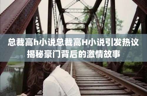 总裁高h小说总裁高H小说引发热议揭秘豪门背后的激情故事