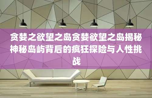 贪婪之欲望之岛贪婪欲望之岛揭秘神秘岛屿背后的疯狂探险与人性挑战