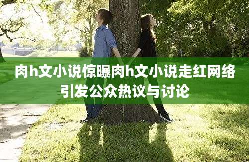 肉h文小说惊曝肉h文小说走红网络引发公众热议与讨论
