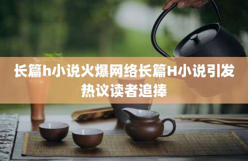 长篇h小说火爆网络长篇H小说引发热议读者追捧