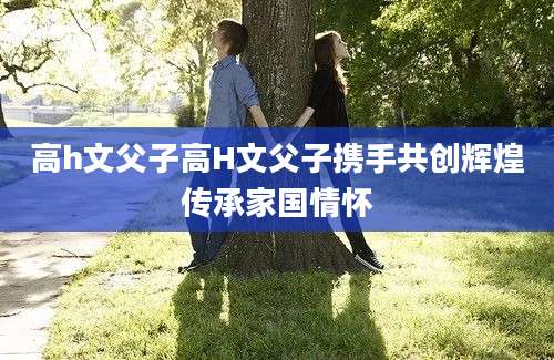 高h文父子高H文父子携手共创辉煌传承家国情怀