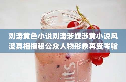 刘涛黄色小说刘涛涉嫌涉黄小说风波真相揭秘公众人物形象再受考验