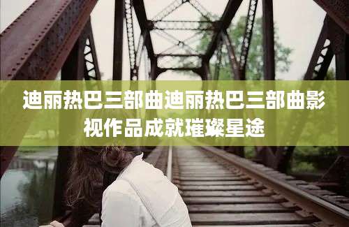 迪丽热巴三部曲迪丽热巴三部曲影视作品成就璀璨星途