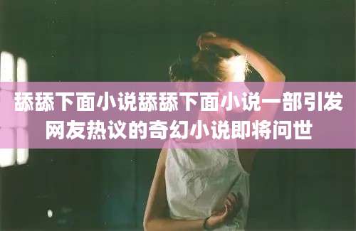 舔舔下面小说舔舔下面小说一部引发网友热议的奇幻小说即将问世