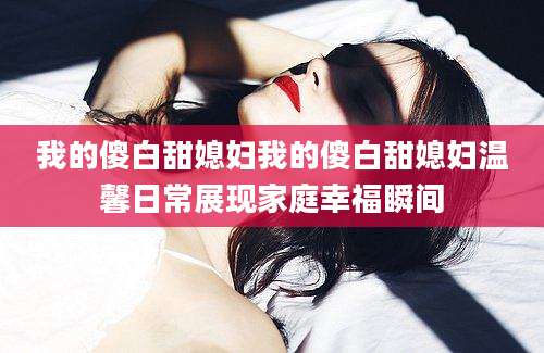 我的傻白甜媳妇我的傻白甜媳妇温馨日常展现家庭幸福瞬间