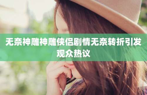 无奈神雕神雕侠侣剧情无奈转折引发观众热议