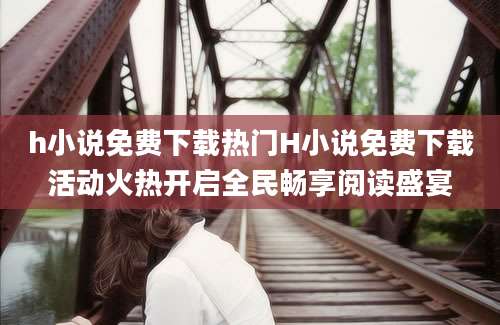 h小说免费下载热门H小说免费下载活动火热开启全民畅享阅读盛宴