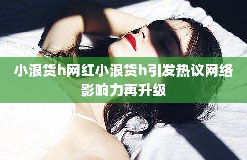 小浪货h网红小浪货h引发热议网络影响力再升级