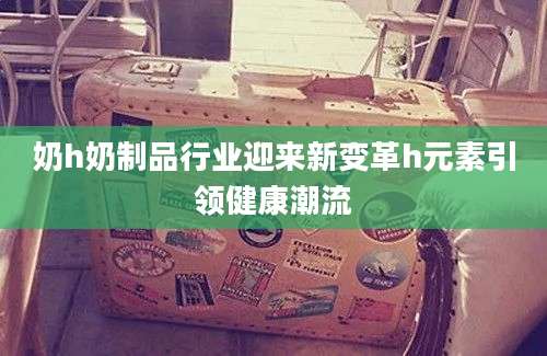 奶h奶制品行业迎来新变革h元素引领健康潮流