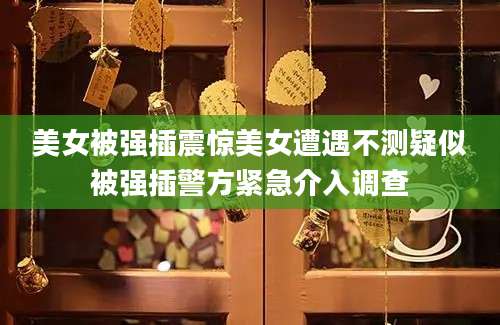 美女被强插震惊美女遭遇不测疑似被强插警方紧急介入调查