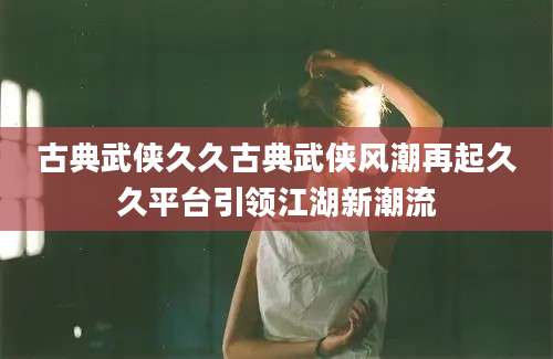 古典武侠久久古典武侠风潮再起久久平台引领江湖新潮流