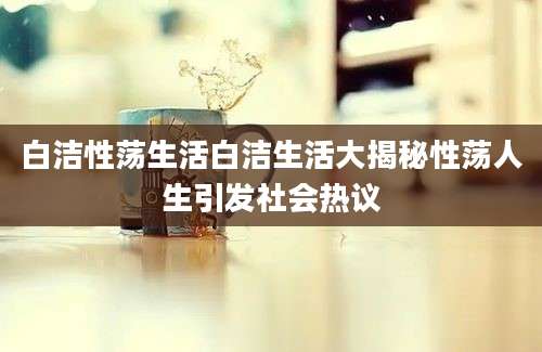 白洁性荡生活白洁生活大揭秘性荡人生引发社会热议